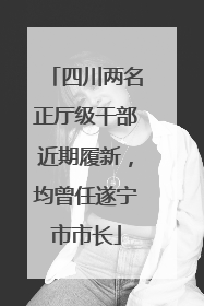 四川两名正厅级干部近期履新，均曾任遂宁市市长