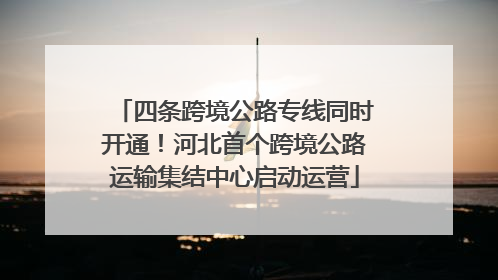 四条跨境公路专线同时开通！河北首个跨境公路运输集结中心启动运营