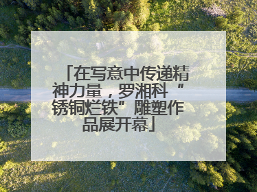 在写意中传递精神力量，罗湘科“锈铜烂铁”雕塑作品展开幕
