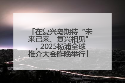 在复兴岛期待“未来已来、复兴相见”，2025杨浦全球推介大会昨晚举行