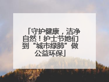 守护健康，洁净自然！护士节她们到“城市绿肺”做公益环保