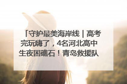 守护最美海岸线｜高考完玩嗨了，4名河北高中生夜困礁石！青岛救援队火速出动救上岸