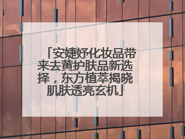 安婕妤化妆品带来去黄护肤品新选择，东方植萃揭晓肌肤透亮玄机