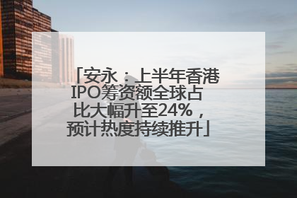 安永：上半年香港IPO筹资额全球占比大幅升至24%，预计热度持续推升