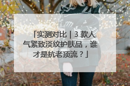 实测对比｜3 款人气紧致淡纹护肤品，谁才是抗老顶流？