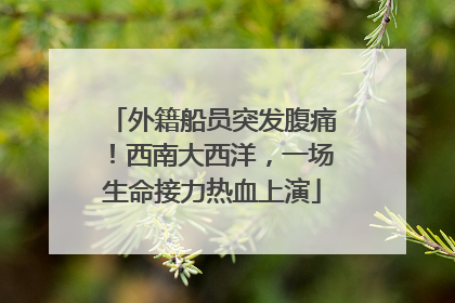 外籍船员突发腹痛！西南大西洋，一场生命接力热血上演