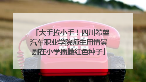 大手拉小手！四川希望汽车职业学院师生用情景剧在小学播撒红色种子