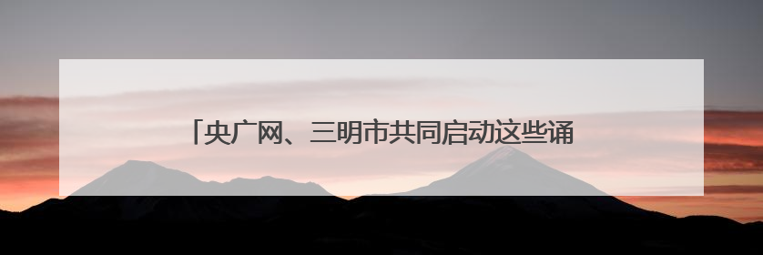 央广网、三明市共同启动这些诵读、音视频主题作品展播征集
