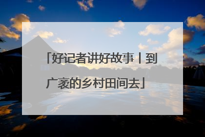 好记者讲好故事丨到广袤的乡村田间去