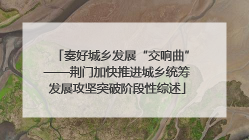 奏好城乡发展“交响曲”——荆门加快推进城乡统筹发展攻坚突破阶段性综述