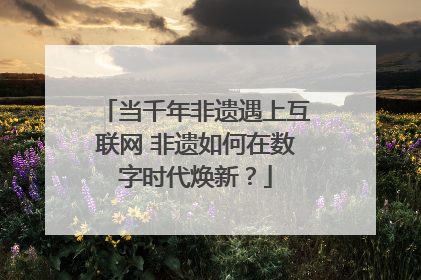 当千年非遗遇上互联网 非遗如何在数字时代焕新？