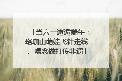 当六一邂逅端午：珞珈山萌娃飞针走线、唱念做打传非遗