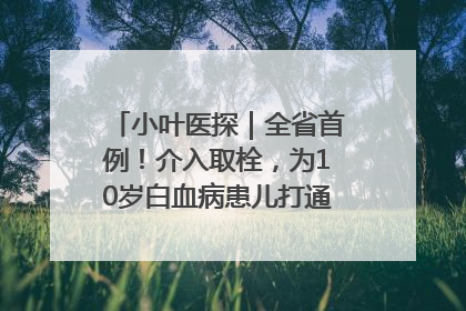 小叶医探｜全省首例！介入取栓，为10岁白血病患儿打通生命之“脉”