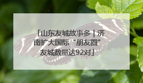 山东友城故事多｜济南扩大国际“朋友圈”友城数量达92对