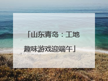 山东青岛：工地趣味游戏迎端午