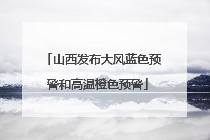 山西发布大风蓝色预警和高温橙色预警