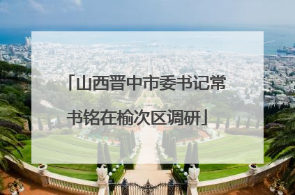 山西晋中市委书记常书铭在榆次区调研