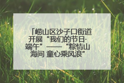 崂山区沙子口街道开展“我们的节日·端午”——“粽情山海间 童心乘风浪”文明实践活动