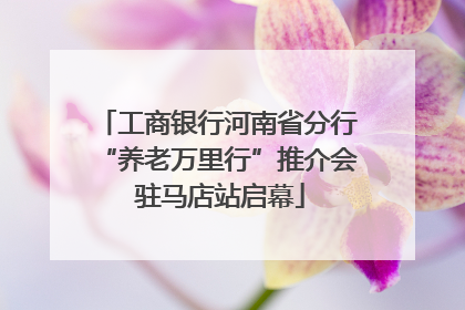 工商银行河南省分行“养老万里行”推介会 驻马店站启幕