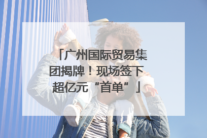 广州国际贸易集团揭牌！现场签下超亿元“首单”
