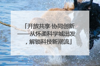 开放共享·协同创新——从怀柔科学城出发，解锁科技新潮流