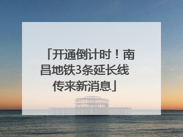 开通倒计时！南昌地铁3条延长线传来新消息