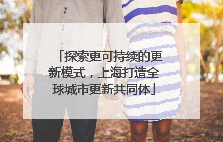 探索更可持续的更新模式，上海打造全球城市更新共同体
