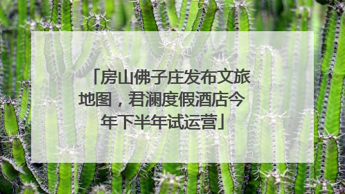 房山佛子庄发布文旅地图，君澜度假酒店今年下半年试运营