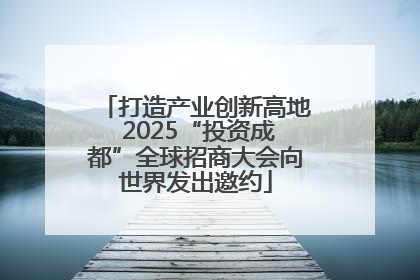 打造产业创新高地 2025“投资成都”全球招商大会向世界发出邀约