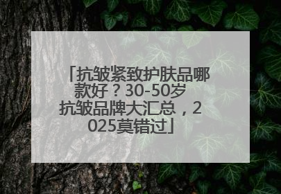 抗皱紧致护肤品哪款好？30-50岁抗皱品牌大汇总，2025莫错过