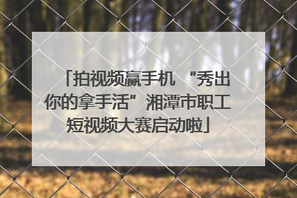 拍视频赢手机 “秀出你的拿手活”湘潭市职工短视频大赛启动啦
