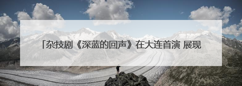 杂技剧《深蓝的回声》在大连首演 展现传统渔业迈向现代化海洋牧场奋斗历程