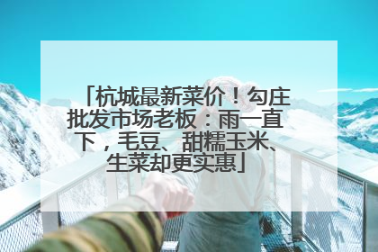 杭城最新菜价！勾庄批发市场老板：雨一直下，毛豆、甜糯玉米、生菜却更实惠