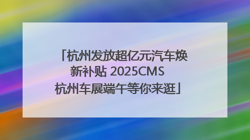 杭州发放超亿元汽车焕新补贴 2025CMS杭州车展端午等你来逛