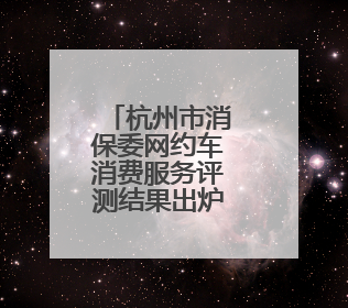 杭州市消保委网约车消费服务评测结果出炉，这些方面仍需改进