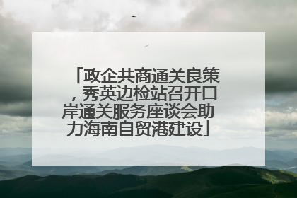 政企共商通关良策，秀英边检站召开口岸通关服务座谈会助力海南自贸港建设