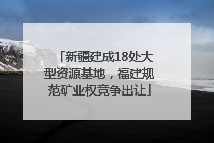 新疆建成18处大型资源基地，福建规范矿业权竞争出让