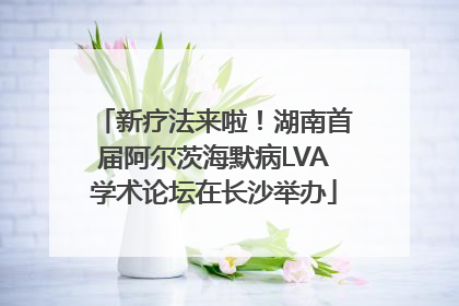 新疗法来啦！湖南首届阿尔茨海默病LVA学术论坛在长沙举办