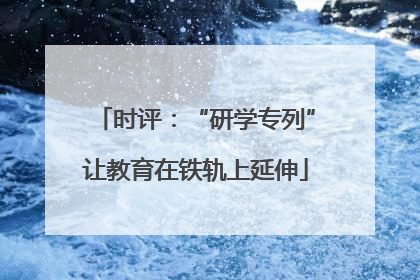 时评：“研学专列”让教育在铁轨上延伸