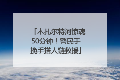 木扎尔特河惊魂50分钟！警民手挽手搭人链救援
