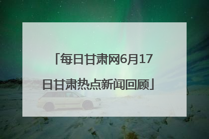 每日甘肃网6月17日甘肃热点新闻回顾
