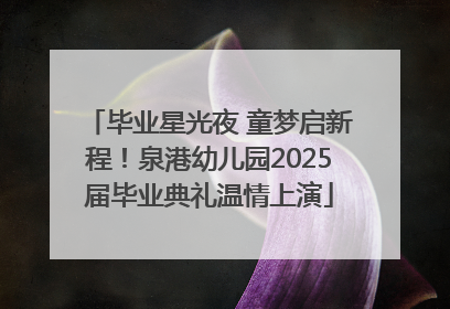 毕业星光夜 童梦启新程！泉港幼儿园2025届毕业典礼温情上演
