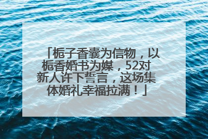 栀子香囊为信物，以栀香婚书为媒，52对新人许下誓言，这场集体婚礼幸福拉满！