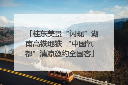 桂东美景“闪现”湖南高铁地铁 “中国氧都”清凉邀约全国客