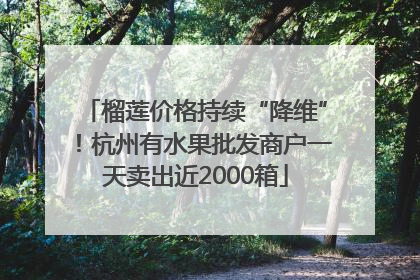 榴莲价格持续“降维”！杭州有水果批发商户一天卖出近2000箱