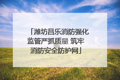 潍坊昌乐消防强化监管严抓质量 筑牢消防安全防护网