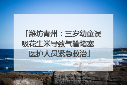 潍坊青州：三岁幼童误吸花生米导致气管堵塞 医护人员紧急救治
