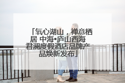 氧心湖山，禅意栖居 中海•庐山西海君澜度假酒店品牌产品焕新发布