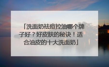 洗面奶祛痘控油哪个牌子好？好皮肤的秘诀！适合油皮的十大洗面奶