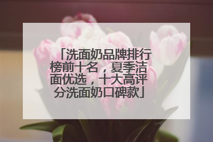 洗面奶品牌排行榜前十名，夏季洁面优选，十大高评分洗面奶口碑款